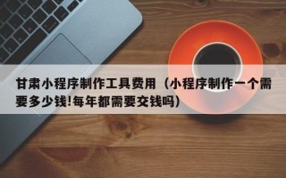 老河口甘肃小程序制作工具费用（小程序制作一个需要多少钱!每年都需要交钱吗）