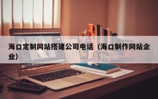 老河口海口定制网站搭建公司电话（海口制作网站企业）
