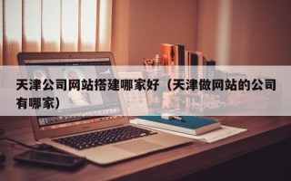 老河口天津公司网站搭建哪家好（天津做网站的公司有哪家）