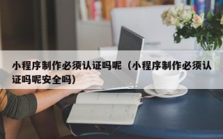 老河口小程序制作必须认证吗呢（小程序制作必须认证吗呢安全吗）