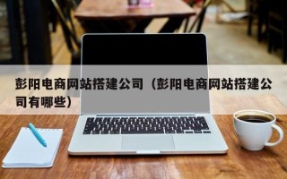 老河口彭阳电商网站搭建公司（彭阳电商网站搭建公司有哪些）