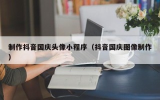 老河口制作抖音国庆头像小程序（抖音国庆图像制作）