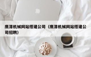 老河口鹰潭机械网站搭建公司（鹰潭机械网站搭建公司招聘）