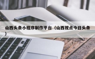 老河口山西头条小程序制作平台（山西视点今日头条）